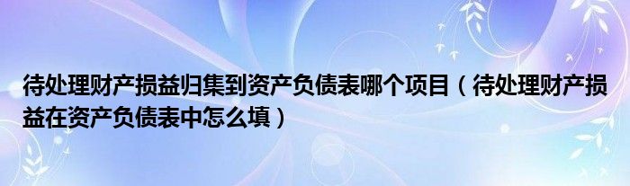 待处理财产损益归集到资产负债表哪个项目(待处理财产损益在资产负债表中怎么填)