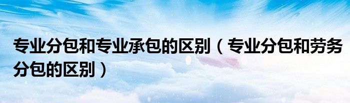 专业分包和专业承包的区别(专业分包和劳务分包的区别)