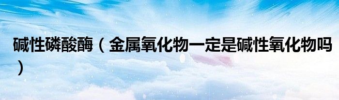 碱性磷酸酶(金属氧化物一定是碱性氧化物吗)