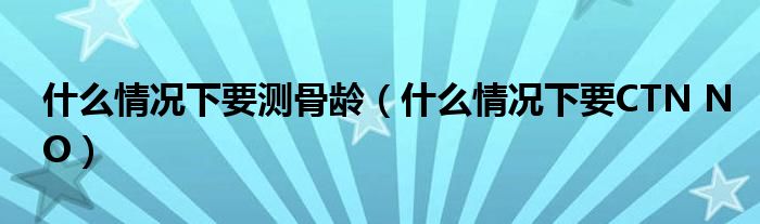 什么情况下要测骨龄(什么情况下要CTN NO)