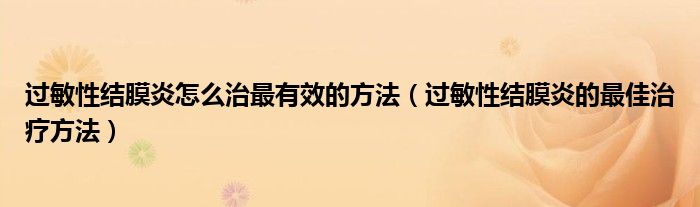 过敏性结膜炎怎么治最有效的方法(过敏性结膜炎的最佳治疗方法)