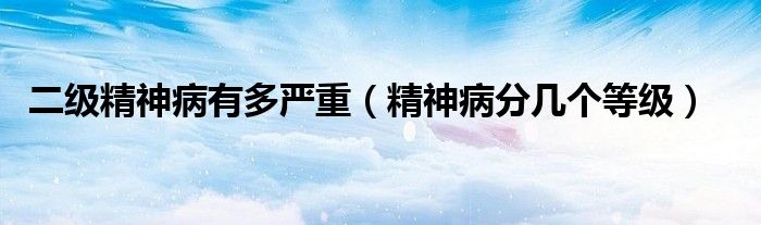 二级精神病有多严重(精神病分几个等级)