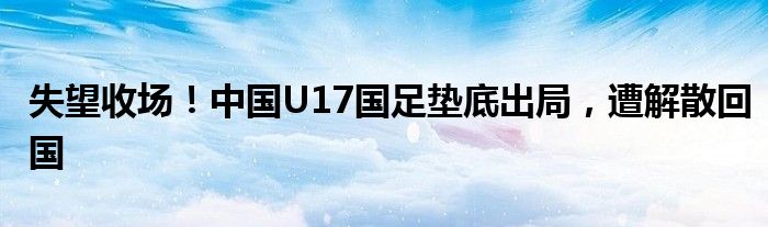 失望收场!中国U17国足垫底出局,遭解散回国