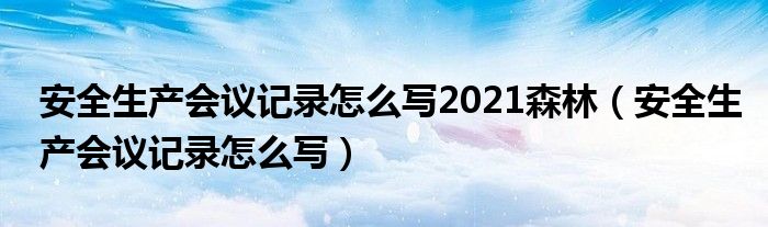 安全生产会议记录怎么写2021森林(安全生产会议记录怎么写)
