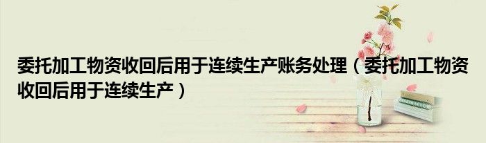 委托加工物资收回后用于连续生产账务处理(委托加工物资收回后用于连续生产)