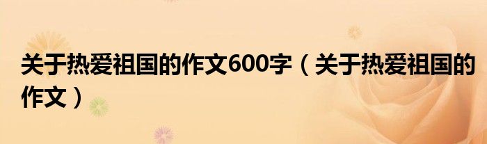 关于热爱祖国的作文600字(关于热爱祖国的作文)