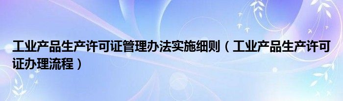 工业产品生产许可证管理办法实施细则(工业产品生产许可证办理流程)