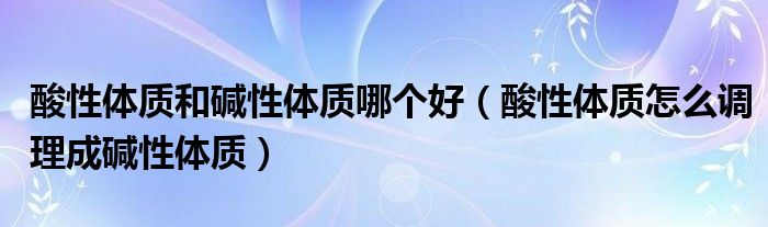 酸性体质和碱性体质哪个好(酸性体质怎么调理成碱性体质)