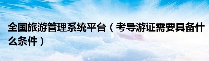 全国旅游管理系统平台(考导游证需要具备什么条件)