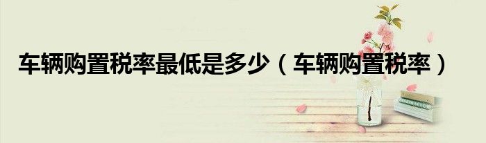 车辆购置税率最低是多少(车辆购置税率)