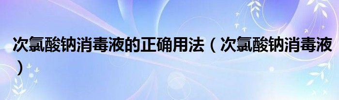 次氯酸钠消毒液的正确用法(次氯酸钠消毒液)