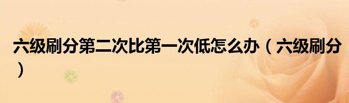 六级刷分第二次比第一次低怎么办(六级刷分)