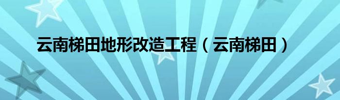 云南梯田地形改造工程(云南梯田)