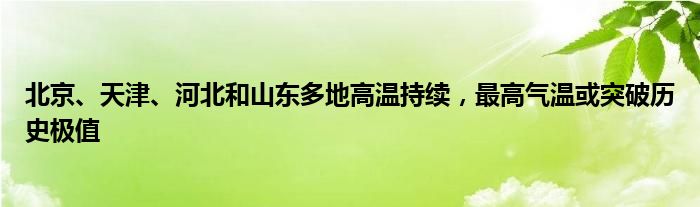 北京、天津、河北和山东多地高温持续,最高气温或突破历史极值