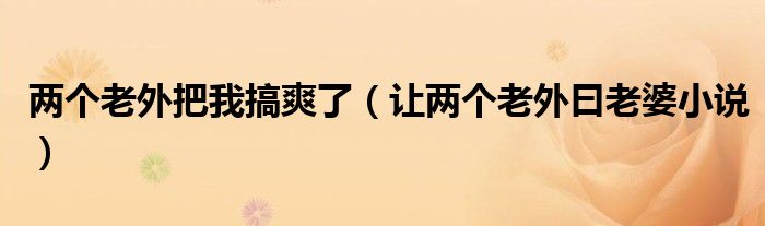 两个老外把我搞爽了(让两个老外曰老婆小说)