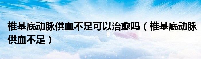 椎基底动脉供血不足可以治愈吗(椎基底动脉供血不足)