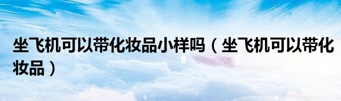 坐飞机可以带化妆品小样吗(坐飞机可以带化妆品)