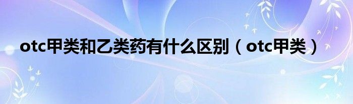otc甲类和乙类药有什么区别(otc甲类)
