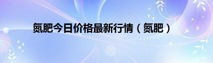 氮肥今日价格最新行情(氮肥)