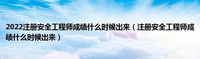 2022注册安全工程师成绩什么时候出来(注册安全工程师成绩什么时候出来)