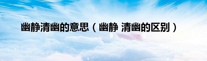 幽静清幽的意思(幽静 清幽的区别)