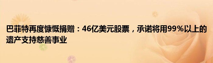 巴菲特再度慷慨捐赠:46亿美元股票,承诺将用99%以上的遗产支持慈善事业