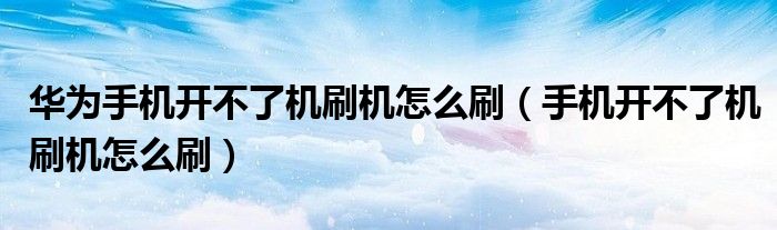 华为手机开不了机刷机怎么刷(手机开不了机刷机怎么刷)
