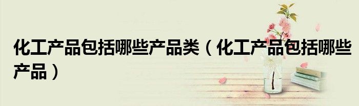 化工产品包括哪些产品类(化工产品包括哪些产品)