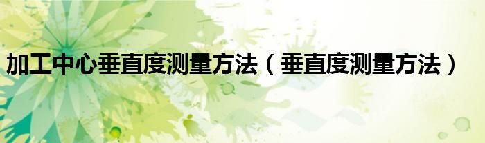 加工中心垂直度测量方法(垂直度测量方法)