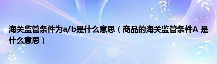 海关监管条件为a/b是什么意思(商品的海关监管条件A 是什么意思)