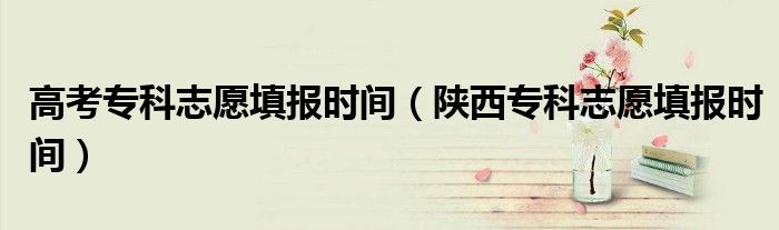 高考专科志愿填报时间(陕西专科志愿填报时间)