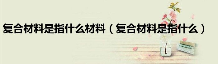 复合材料是指什么材料(复合材料是指什么)