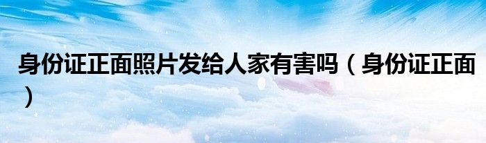 身份证正面照片发给人家有害吗(身份证正面)