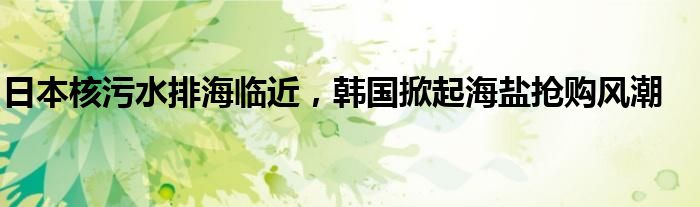 日本核污水排海临近,韩国掀起海盐抢购风潮