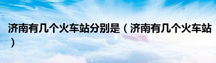 济南有几个火车站分别是(济南有几个火车站)