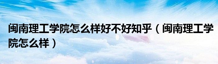 闽南理工学院怎么样好不好知乎(闽南理工学院怎么样)