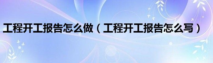 工程开工报告怎么做(工程开工报告怎么写)