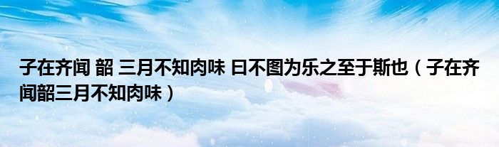 子在齐闻 韶 三月不知肉味 曰不图为乐之至于斯也(子在齐闻韶三月不知肉味)