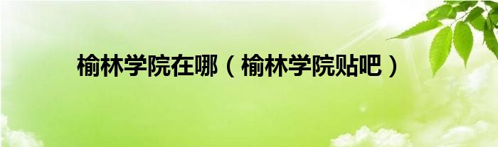 榆林学院在哪(榆林学院贴吧)