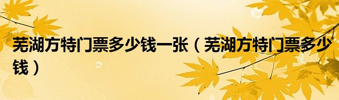 芜湖方特门票多少钱一张(芜湖方特门票多少钱)