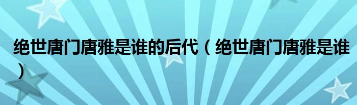 绝世唐门唐雅是谁的后代(绝世唐门唐雅是谁)