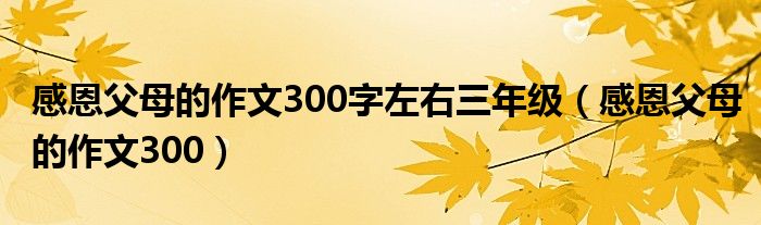 感恩父母的作文300字左右三年级(感恩父母的作文300)