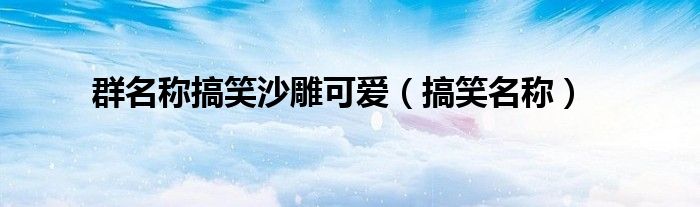 群名称搞笑沙雕可爱(搞笑名称)