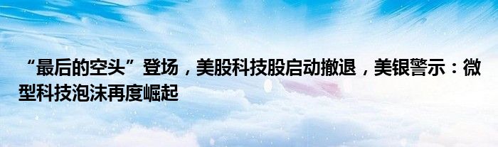 “最后的空头”登场,美股科技股启动撤退,美银警示:微型科技泡沫再度崛起
