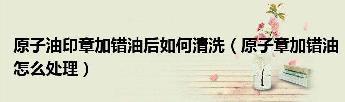 原子油印章加错油后如何清洗(原子章加错油怎么处理)