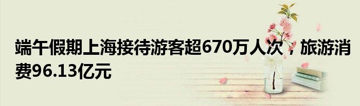 端午假期上海接待游客超670万人次,旅游消费96.13亿元