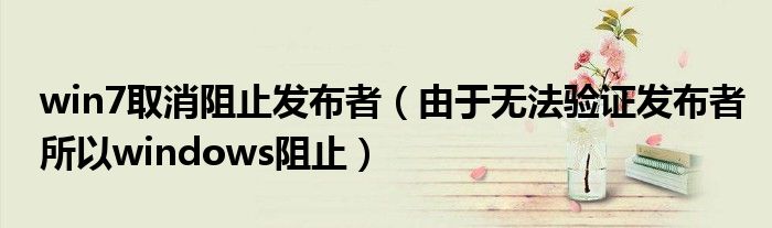win7取消阻止发布者(由于无法验证发布者所以windows阻止)
