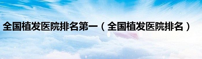 全国植发医院排名第一(全国植发医院排名)