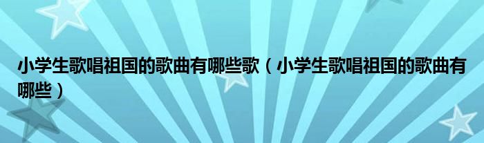 小学生歌唱祖国的歌曲有哪些歌(小学生歌唱祖国的歌曲有哪些)