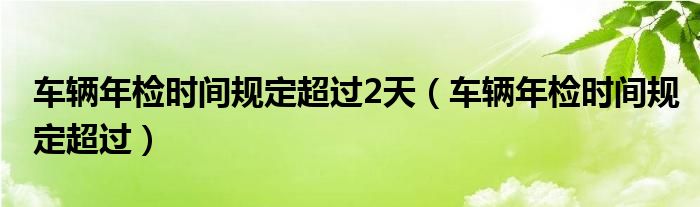 车辆年检时间规定超过2天(车辆年检时间规定超过)